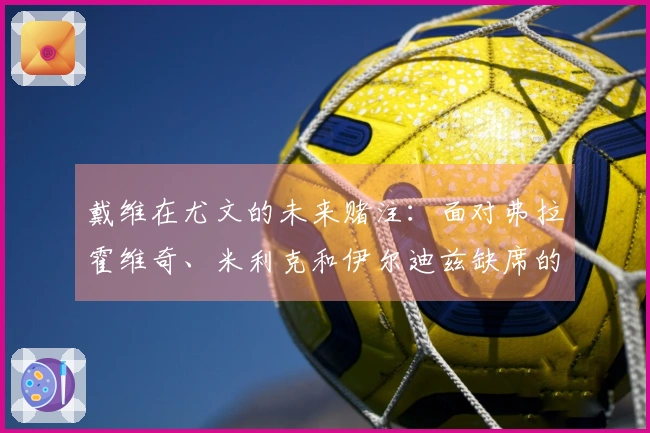 戴维在尤文的未来赌注：面对弗拉霍维奇、米利克和伊尔迪兹缺席的终极挑战