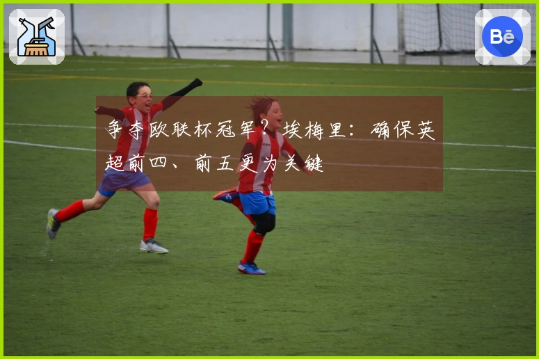 争夺欧联杯冠军？埃梅里：确保英超前四、前五更为关键
