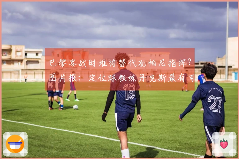 巴黎客战时谁将替代孔帕尼指挥？图片报：定位球教练丹克斯最有可能接任