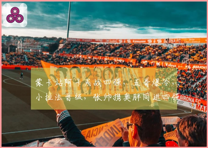 蒙卡站阿卡或战四强，五哥爆冷，小拉法晋级，张帅携奥胖同进四强