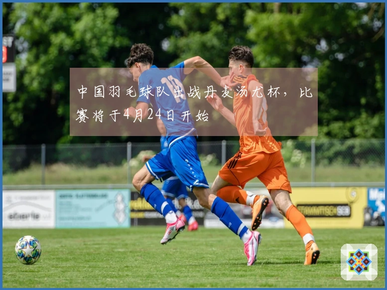 中国羽毛球队出战丹麦汤尤杯，比赛将于4月24日开始