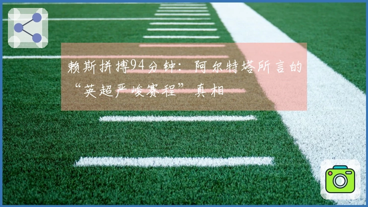 赖斯拼搏94分钟：阿尔特塔所言的“英超严峻赛程”真相