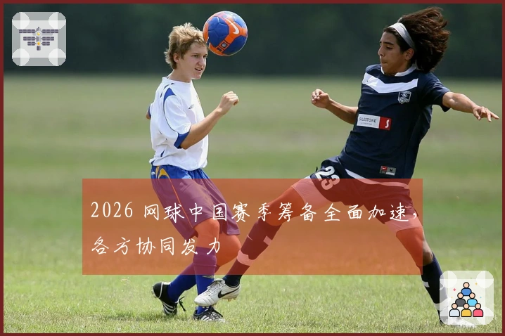 2026 网球中国赛季筹备全面加速，各方协同发力