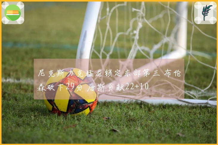 尼克斯力克猛龙锁定东部第三 布伦森砍下29分 唐斯贡献22+10