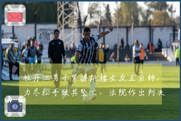 牡丹江男子紧握跳楼女友五分钟，力尽松手致其坠亡，法院作出判决