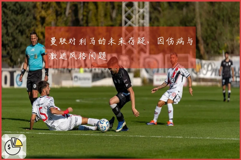 曼联对利马的未来存疑，因伤病与激进风格问题