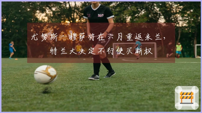 尤努斯·穆萨将在六月重返米兰，亚特兰大决定不行使买断权