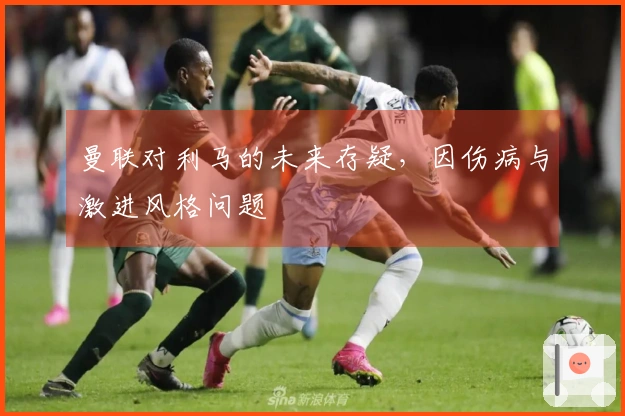 曼联对利马的未来存疑，因伤病与激进风格问题