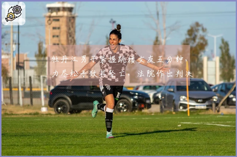 牡丹江男子紧握跳楼女友五分钟，力尽松手致其坠亡，法院作出判决