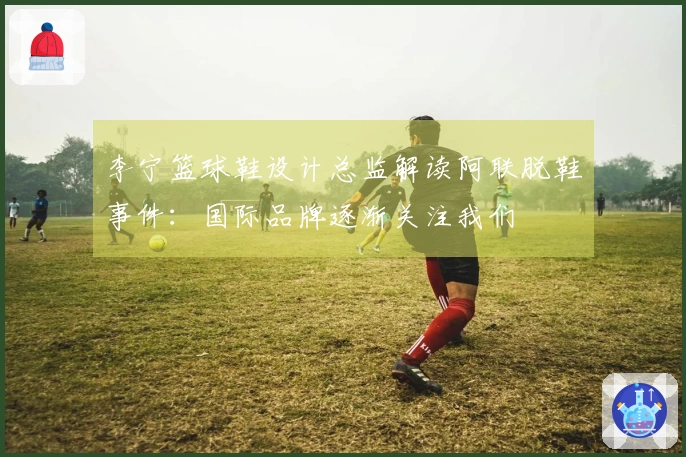李宁篮球鞋设计总监解读阿联脱鞋事件：国际品牌逐渐关注我们