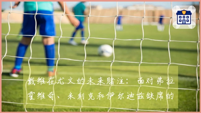 戴维在尤文的未来赌注：面对弗拉霍维奇、米利克和伊尔迪兹缺席的终极挑战