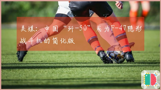 美媒：中国“歼-50”或为F-47隐形战斗机的简化版
