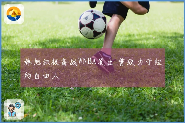 韩旭积极备战WNBA复出 曾效力于纽约自由人