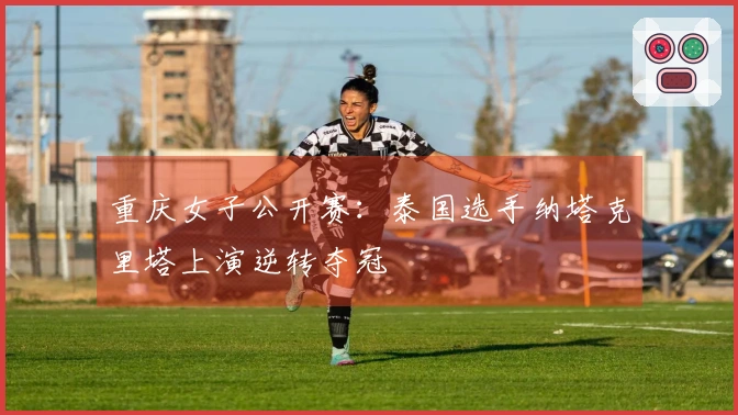 重庆女子公开赛：泰国选手纳塔克里塔上演逆转夺冠
