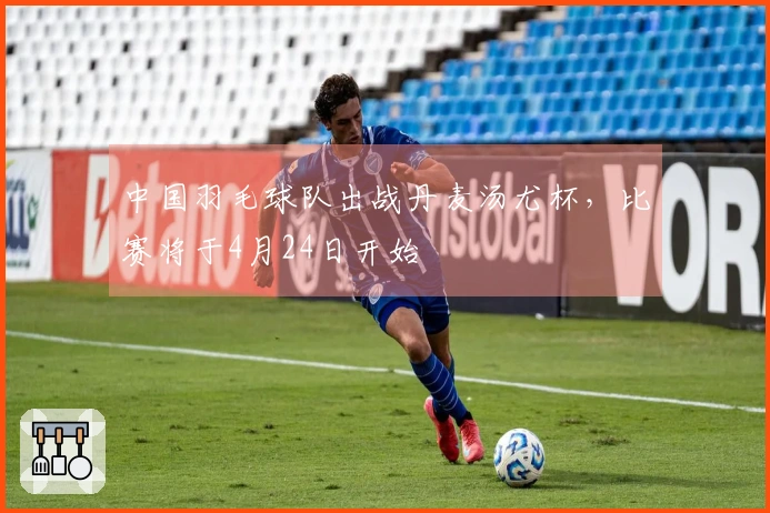 中国羽毛球队出战丹麦汤尤杯，比赛将于4月24日开始