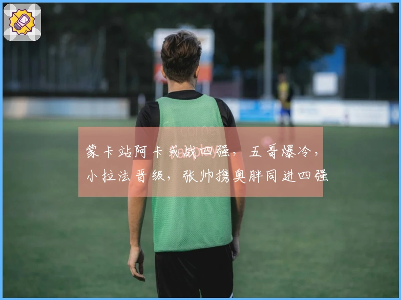 蒙卡站阿卡或战四强，五哥爆冷，小拉法晋级，张帅携奥胖同进四强
