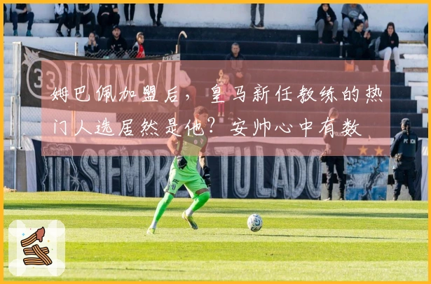 姆巴佩加盟后，皇马新任教练的热门人选居然是他？安帅心中有数