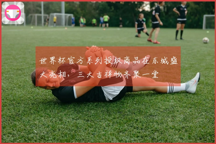 世界杯官方系列授权商品在东城盛大亮相，三大吉祥物齐聚一堂